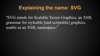Explaining the name: SVG
“SVG stands for Scalable Vector Graphics, an XML
grammar for styleable [and scriptable] graphics,
usable as an XML namespace.”
 