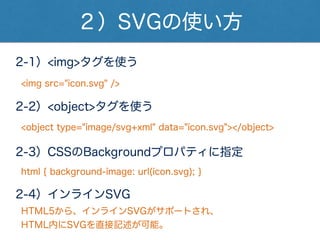 心配無料です！
２）SVGの使い方
2-1）<img>タグを使う
<img src="icon.svg" />
2-2）<object>タグを使う
<object type="image/svg+xml" data="icon.svg"></object>
2-4）インラインSVG
HTML5から、インラインSVGがサポートされ、
HTML内にSVGを直接記述が可能。
2-3）CSSのBackgroundプロパティに指定
html { background-image: url(icon.svg); }
 