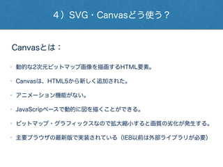 ４）SVG・Canvasどう使う？
Canvasとは：
• 動的な2次元ビットマップ画像を描画するHTML要素。
• Canvasは、HTML5から新しく追加された。
• アニメーション機能がない。
• JavaScripベースで動的に図を描くことができる。
• ビットマップ・グラフィックスなので拡大縮小すると画質の劣化が発生する。
• 主要ブラウザの最新版で実装されている（IE8以前は外部ライブラリが必要）
 