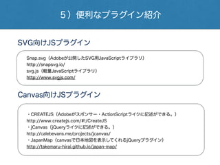５）便利なプラグイン紹介
Snap.svg（Adobeが公開したSVG用JavaScriptライブラリ）
http://snapsvg.io/
svg.js（軽量JavaScriptライブラリ）
http://www.svgjs.com/
SVG向けJSプラグイン
・CREATEJS（Adobeがスポンサー・ActionScriptライクに記述ができる。）
http://www.createjs.com/#!/CreateJS
・jCanvas（jQueryライクに記述ができる。）
http://calebevans.me/projects/jcanvas/
・JapanMap（canvasで日本地図を表示してくれるjQueryプラグイン）
http://takemaru-hirai.github.io/japan-map/
Canvas向けJSプラグイン
 