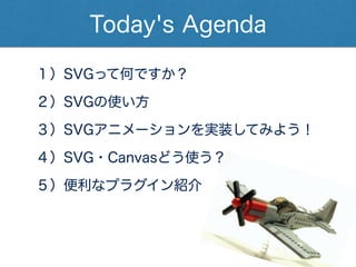 Today's Agenda
１）SVGって何ですか？
２）SVGの使い方
３）SVGアニメーションを実装してみよう！ 
４）SVG・Canvasどう使う？
５）便利なプラグイン紹介
 