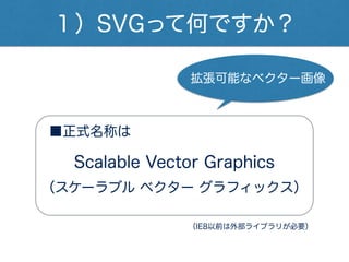 １）SVGって何ですか？
■正式名称は
（スケーラブル ベクター グラフィックス）
Scalable Vector Graphics
拡張可能なベクター画像
（IE8以前は外部ライブラリが必要）
 