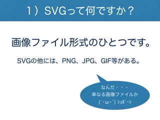 １）SVGって何ですか？
画像ファイル形式のひとつです。
SVGの他には、PNG、JPG、GIF等がある。
(́･ω･`) ｼｮﾎﾞｰﾝ
なんだ・・・
単なる画像ファイルか
 