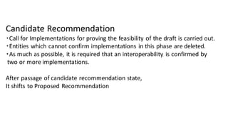 Candidate Recommendation
・Call for Implementations for proving the feasibility of the draft is carried out.
・Entities which cannot confirm implementations in this phase are deleted.
・As much as possible, it is required that an interoperability is confirmed by
two or more implementations.
After passage of candidate recommendation state,
It shifts to Proposed Recommendation
 