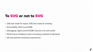 3
To SVG or not to SVG
• CSS was made for layout, SVG was made for drawing
• Accessibility. SVG is just DOM.
• Debugging. Again just the DOM, Canvas is it’s own world
• Performance limitations when animating hundreds of elements
• 3D and extreme immersive experiences
 