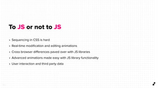 5 3
To JS or not to JS
• Sequencing in CSS is hard
• Real-time modiﬁcation and editing animations
• Cross browser diﬀerences paved over with JS libraries
• Advanced animations made easy with JS library functionality
• User interaction and third party data
 