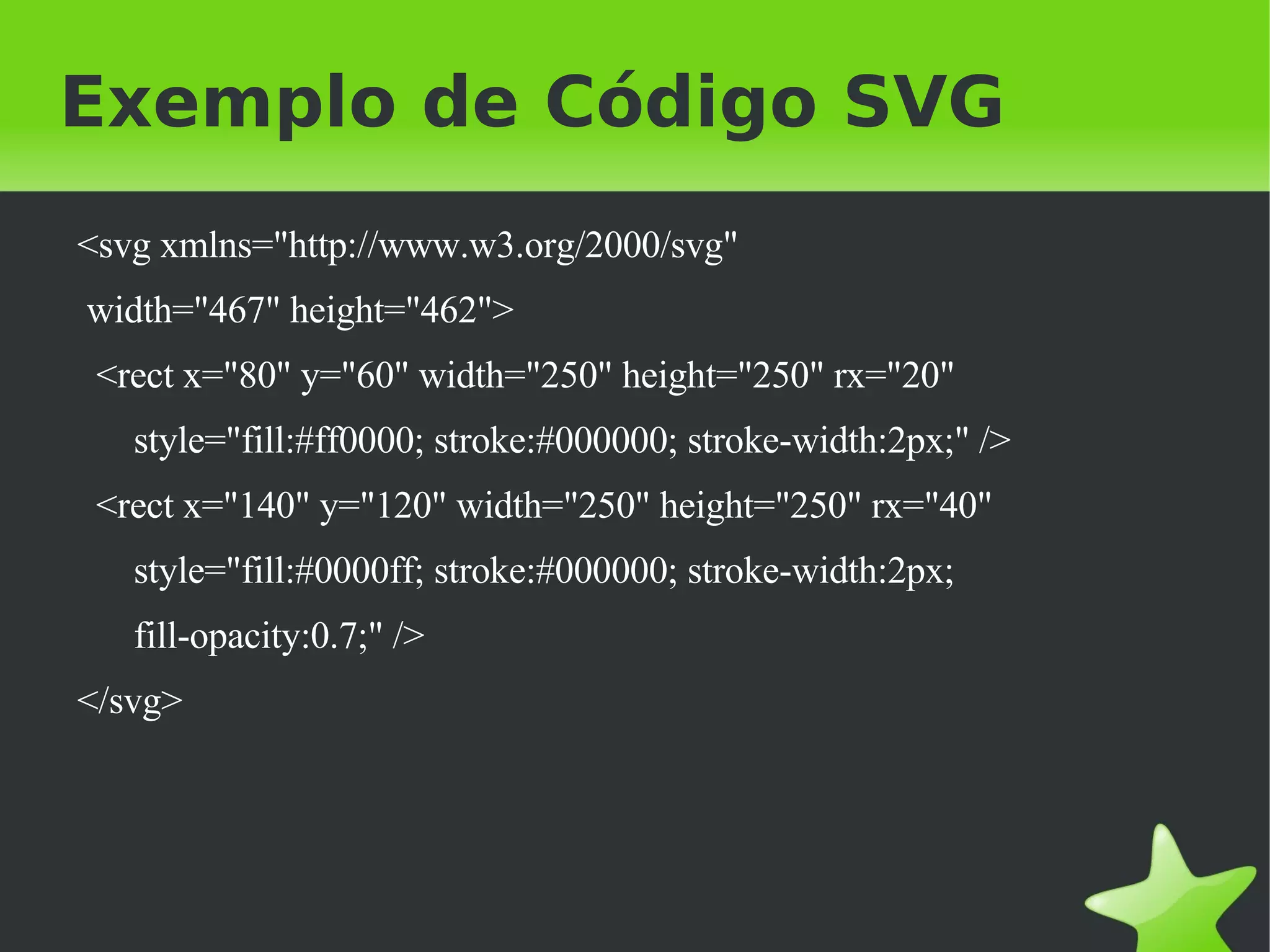 Exemplo de Código SVG <svg xmlns="http://www.w3.org/2000/svg" width="467" height="462"> <rect x="80" y="60" width="250" height="250" rx="20" style="fill:#ff0000; stroke:#000000; stroke-width:2px;" /> <rect x="140" y="120" width="250" height="250" rx="40" style="fill:#0000ff; stroke:#000000; stroke-width:2px; fill-opacity:0.7;" /> </svg> 