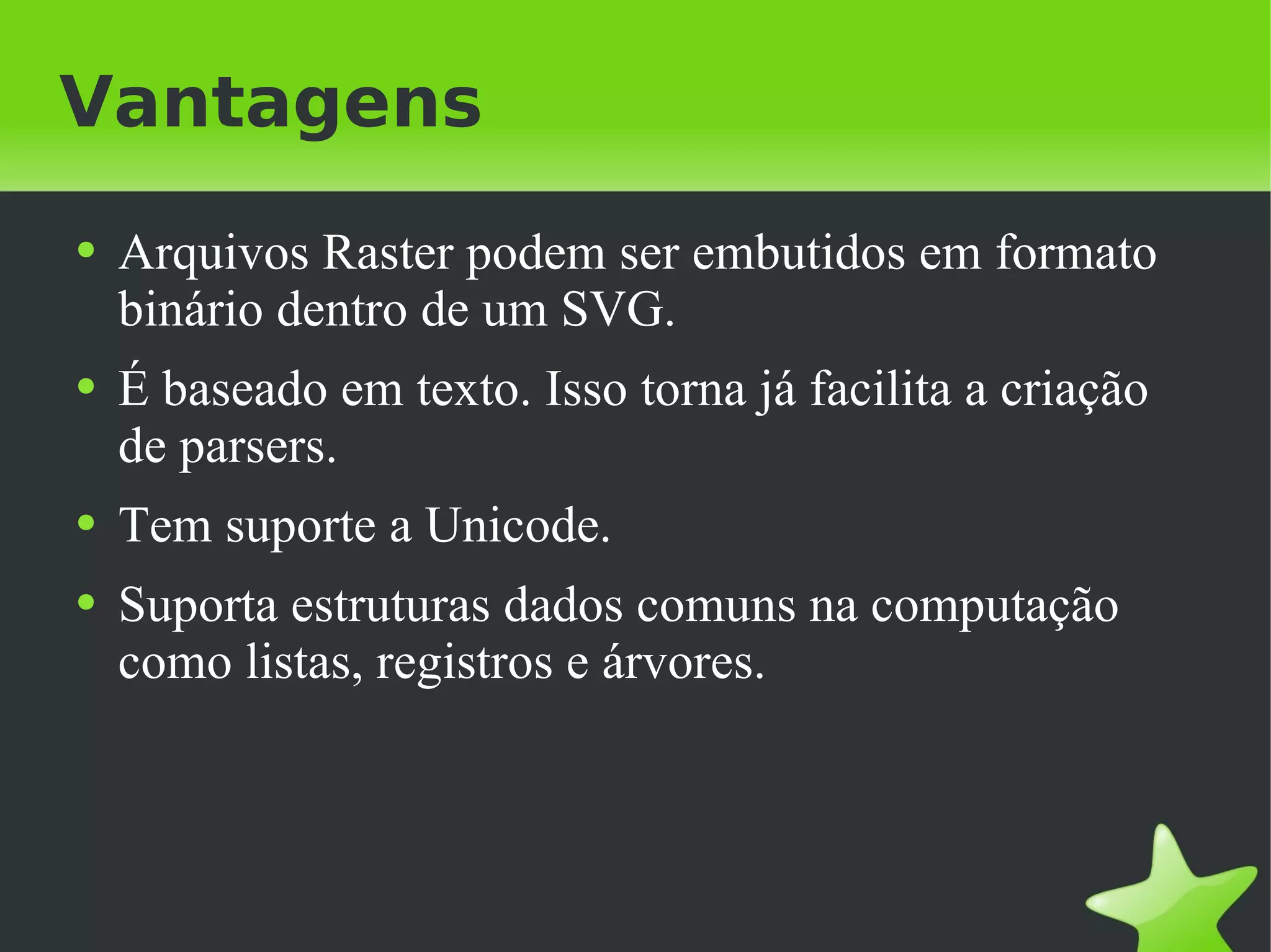 Vantagens Arquivos Raster podem ser embutidos em formato binário dentro de um SVG. É baseado em texto. Isso torna já facilita a criação de parsers. Tem suporte a Unicode. Suporta estruturas dados comuns na computação como listas, registros e árvores. 