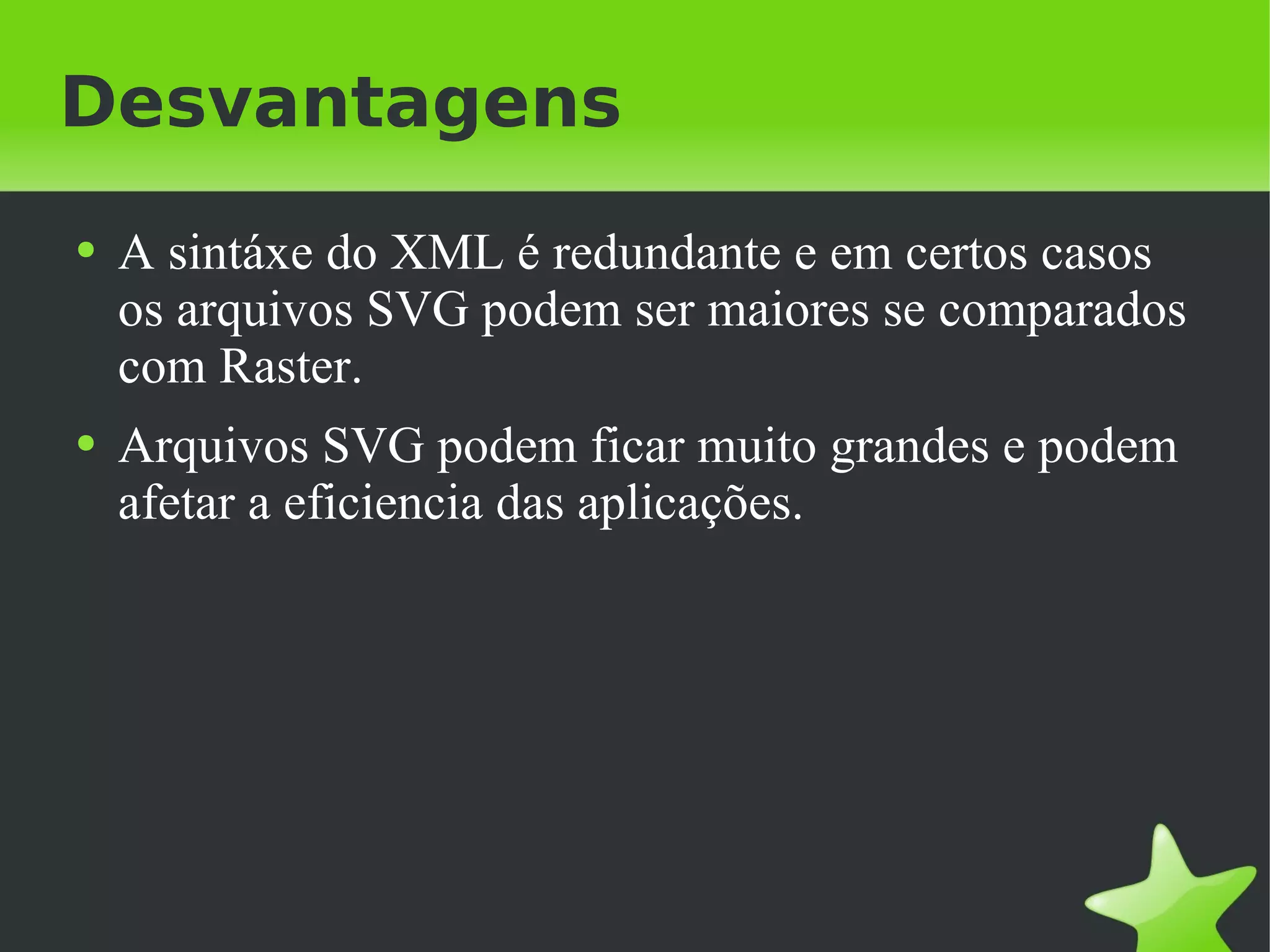 Desvantagens A sintáxe do XML é redundante e em certos casos os arquivos SVG podem ser maiores se comparados com Raster. Arquivos SVG podem ficar muito grandes e podem afetar a eficiencia das aplicações. 