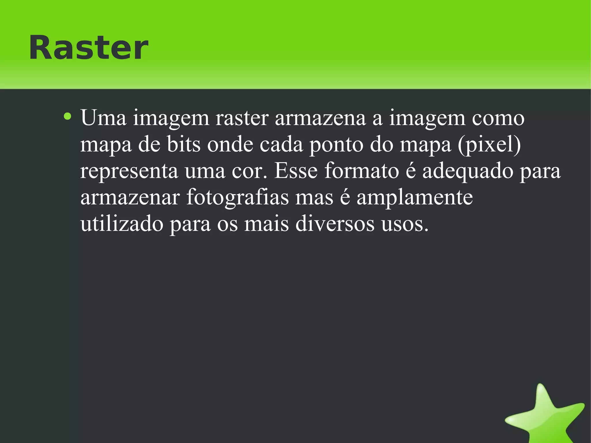Raster Uma imagem raster armazena a imagem como mapa de bits onde cada ponto do mapa (pixel) representa uma cor. Esse formato é adequado para armazenar fotografias mas é amplamente utilizado para os mais diversos usos. 