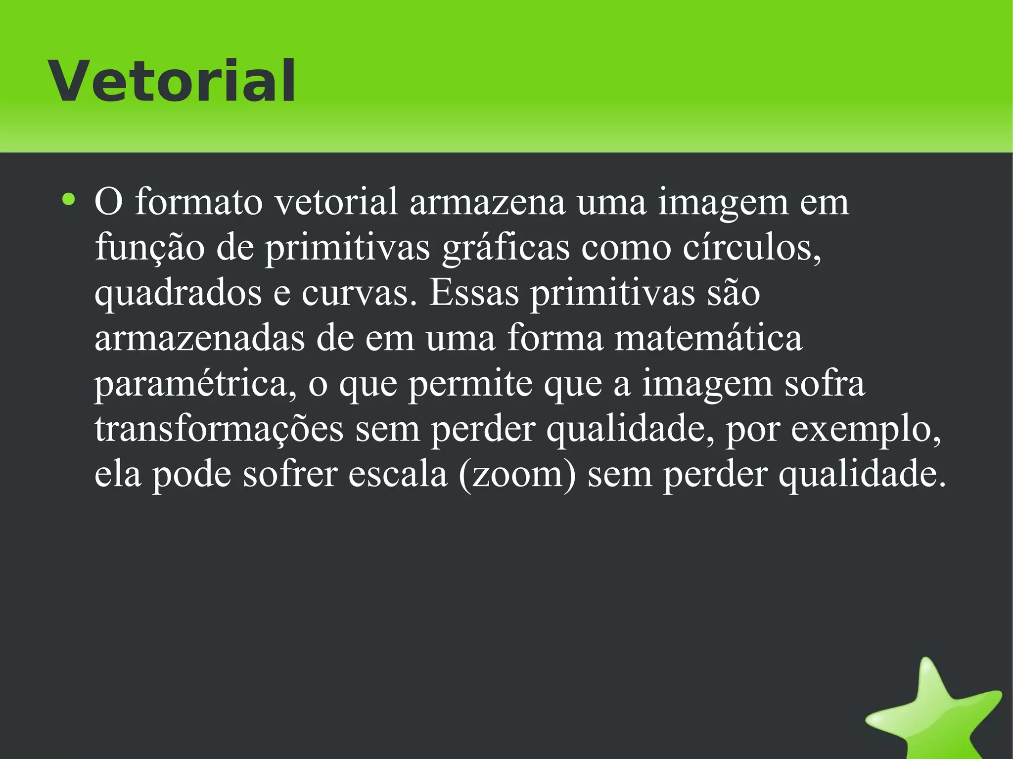 Vetorial O formato vetorial armazena uma imagem em função de primitivas gráficas como círculos, quadrados e curvas. Essas primitivas são armazenadas de em uma forma matemática paramétrica, o que permite que a imagem sofra transformações sem perder qualidade, por exemplo, ela pode sofrer escala (zoom) sem perder qualidade. 