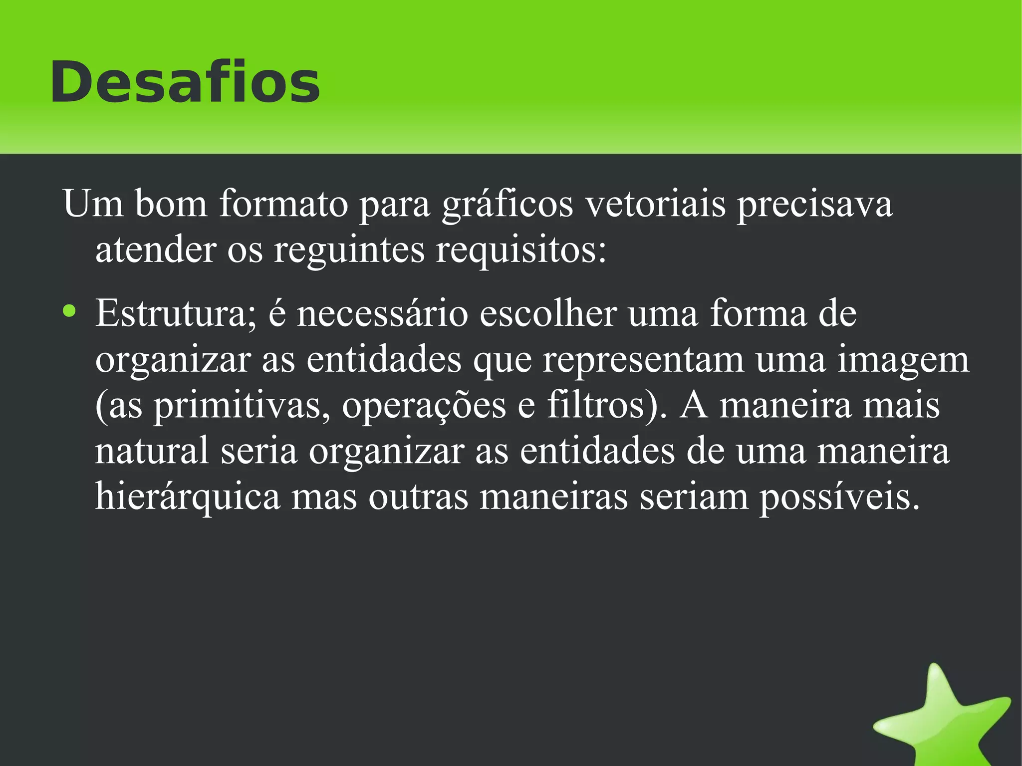 Desafios Um bom formato para gráficos vetoriais precisava atender os reguintes requisitos: Estrutura; é necessário escolher uma forma de organizar as entidades que representam uma imagem (as primitivas, operações e filtros). A maneira mais natural seria organizar as entidades de uma maneira hierárquica mas outras maneiras seriam possíveis. 