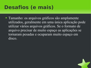 Desafios (e mais) Tamanho: os arquivos gráficos são amplamente utilizados, geralmente em uma única aplicação pode utilizar vários arquivos gráficos. Se o formato de arquivo precisar de muito espaço as aplicações se tornaram pesadas e ocuparam muito espaço em disco. 