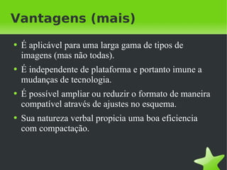 Vantagens (mais) É aplicável para uma larga gama de tipos de imagens (mas não todas). É independente de plataforma e portanto imune a mudanças de tecnologia. É possível ampliar ou reduzir o formato de maneira compatível através de ajustes no esquema. Sua natureza verbal propicia uma boa eficiencia com compactação. 