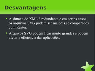 Desvantagens A sintáxe do XML é redundante e em certos casos os arquivos SVG podem ser maiores se comparados com Raster. Arquivos SVG podem ficar muito grandes e podem afetar a eficiencia das aplicações. 