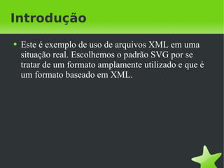 Introdução Este é exemplo de uso de arquivos XML em uma situação real. Escolhemos o padrão SVG por se tratar de um formato amplamente utilizado e que é um formato baseado em XML. 