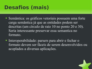 Desafios (mais) Semântica: os gráficos vetoriais possuem uma forte carga semântica já que as entidades podem ser descritas (um círculo de raio 10 no ponto 20 e 30). Seria interessante preservar essa semantica no formato. Interoperabilidade: parsers para abrir e fechar o formato devem ser fáceis de serem desenvolvidos ou acoplados a diversas aplicações. 