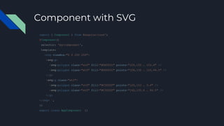 Component with SVG
import { Component } from @angular/core';
@Component({
selector: 'my-component',
template: `
<svg viewBox="0 0 250 250">
<svg:g>
<svg:polygon class="st0" fill="#DD0031" points="125,153 … 153.4" />
<svg:polygon class="st0" fill="#DD0031" points="108,135 … 125,94.5" />
</g>
<svg:g class="st1">
<svg:polygon class="st0" fill="#C3002F" points="125,153 … 3.4" />
<svg:polygon class="st0" fill="#C3002F" points="142,135.4 … 94.5" />
</g>
</svg> `,
})
export class AppComponent {}
 