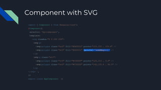 Component with SVG
import { Component } from @angular/core';
@Component({
selector: 'my-component',
template: `
<svg viewBox="0 0 250 250">
<svg:g>
<svg:polygon class="st0" fill="#DD0031" points="125,153 … 153.4" />
<svg:polygon class="st0" fill="#DD0031" [points]="someMagic()" />
</g>
<svg:g class="st1">
<svg:polygon class="st0" fill="#C3002F" points="125,153 … 3.4" />
<svg:polygon class="st0" fill="#C3002F" points="142,135.4 … 94.5" />
</g>
</svg> `,
})
export class AppComponent {}
 