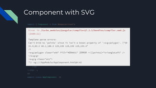 Component with SVG
import { Component } from @angular/core';
@Component({
selector: 'my-component',
template: `
<svg viewBox="0 0 250 250">
<svg:g>
<svg:polygon class="st0" fill="#DD0031" points="125,153 … 153.4" />
<svg:polygon class="st0" fill="#DD0031" [points]="someMagic()" />
</g>
<svg:g class="st1">
<svg:polygon class="st0" fill="#C3002F" points="125,153 … 3.4" />
<svg:polygon class="st0" fill="#C3002F" points="142,135.4 … 94.5" />
</g>
</svg> `,
})
export class AppComponent {}
 