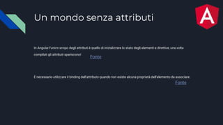 Un mondo senza attributi
In Angular l'unico scopo degli attributi è quello di inizializzare lo stato degli elementi e direttive, una volta
compilati gli attributi spariscono!
Fonte
Fonte
È necessario utilizzare il binding dell'attributo quando non esiste alcuna proprietà dell'elemento da associare.
 