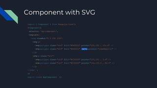 Component with SVG
import { Component } from @angular/core';
@Component({
selector: 'my-component',
template: `
<svg viewBox="0 0 250 250">
<svg:g>
<svg:polygon class="st0" fill="#DD0031" points="125,153 … 153.4" />
<svg:polygon class="st0" fill="#DD0031" [attr.points]="someMagic()" />
</g>
<svg:g class="st1">
<svg:polygon class="st0" fill="#C3002F" points="125,153 … 3.4" />
<svg:polygon class="st0" fill="#C3002F" points="142,135.4 … 94.5" />
</g>
</svg> `,
})
export class AppComponent {}
 