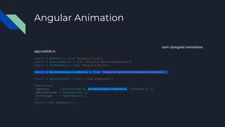 Angular Animation
npm i @angular/animations
app.module.ts
import { NgModule } from '@angular/core';
import { BrowserModule } from '@angular/platform-browser';
import { FormsModule } from '@angular/forms';
import { BrowserAnimationsModule } from '@angular/platform-browser/animations';
import { AppComponent } from './app.component';
@NgModule({
imports: [ BrowserModule, BrowserAnimationsModule, FormsModule ],
declarations: [ AppComponent ],
bootstrap: [ AppComponent ]
})
export class AppModule { }
 