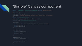“Simple” Canvas component
import { Component, ViewChild, ElementRef } from '@angular/core';
@Component({
selector: 'my-app',
template: '<canvas #myCanvas height="200" width="200" ></canvas>'
})
export class AppComponent {
@ViewChild("myCanvas") canvasRef: ElementRef;
private ctx: CanvasRenderingContext2D;
ngOnInit() {
this.ctx = this.canvasRef.nativeElement.getContext('2d');
this.drawBorder();
this.drawPoint();
}
drawPoint() {
this.ctx.beginPath();
…
this.ctx.fill();
}
drawBorder() {
this.ctx.beginPath();
…
this.ctx.stroke();
}
}
 