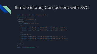 Simple (static) Component with SVG
import { Component } from @angular/core';
@Component({
selector: 'my-component',
template: `
<svg viewBox="0 0 250 250">
<g>
<polygon class="st0" fill="#DD0031" points="125,153 … 153.4" />
<polygon class="st0" fill="#DD0031" points="108,135 … 125,94.5" />
</g>
<g class="st1">
<polygon class="st0" fill="#C3002F" points="125,153 … 3.4" />
<polygon class="st0" fill="#C3002F" points="142,135.4 … 94.5" />
</g>
</svg> `,
})
export class AppComponent {}
 