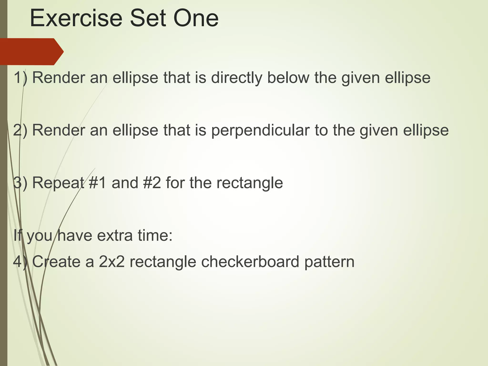 Exercise Set One
1) Render an ellipse that is directly below the given ellipse
2) Render an ellipse that is perpendicular to the given ellipse
3) Repeat #1 and #2 for the rectangle
If you have extra time:
4) Create a 2x2 rectangle checkerboard pattern
 