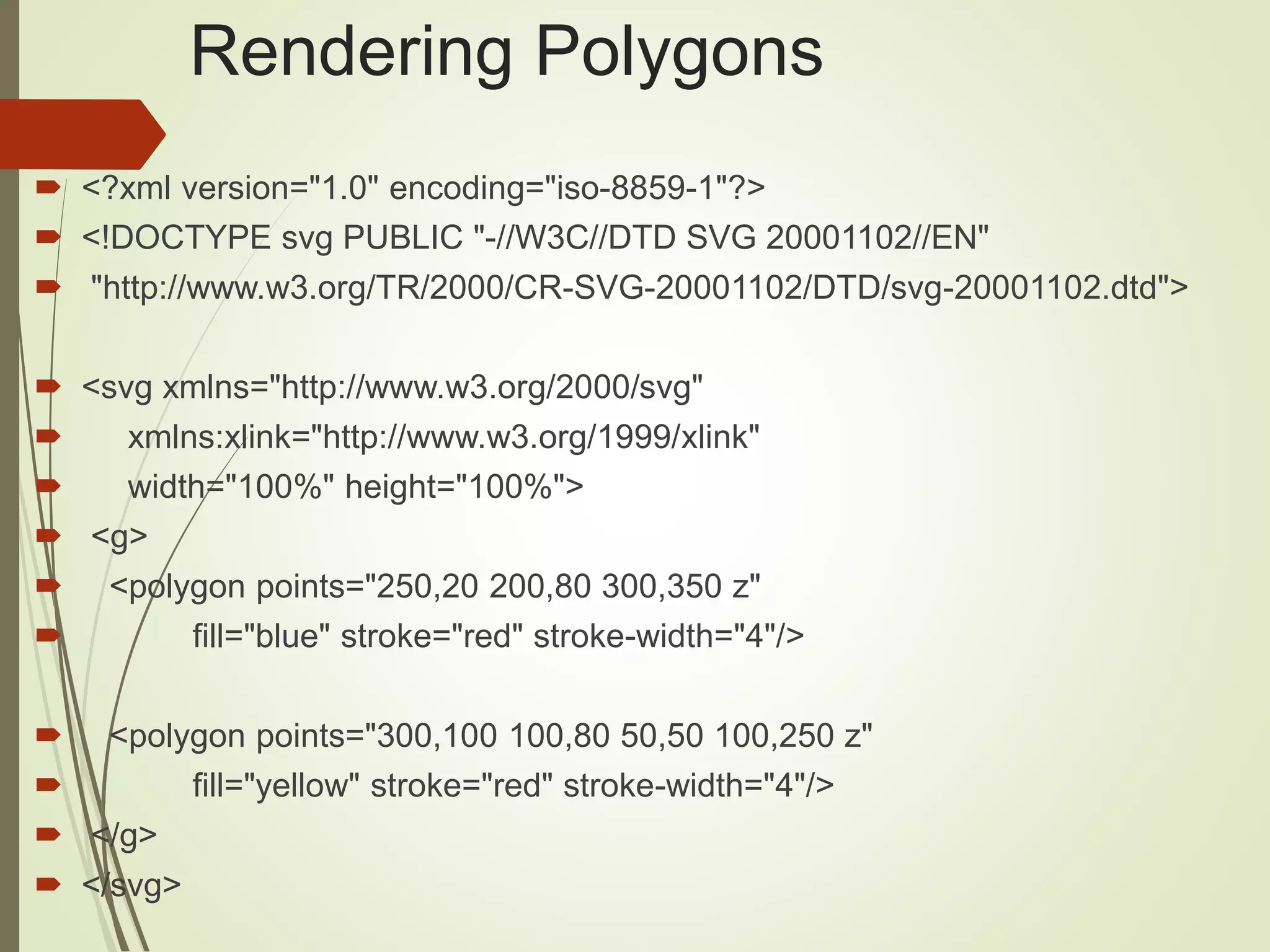 Rendering Polygons
 <?xml version="1.0" encoding="iso-8859-1"?>
 <!DOCTYPE svg PUBLIC "-//W3C//DTD SVG 20001102//EN"
 "http://www.w3.org/TR/2000/CR-SVG-20001102/DTD/svg-20001102.dtd">
 <svg xmlns="http://www.w3.org/2000/svg"
 xmlns:xlink="http://www.w3.org/1999/xlink"
 width="100%" height="100%">
 <g>
 <polygon points="250,20 200,80 300,350 z"
 fill="blue" stroke="red" stroke-width="4"/>
 <polygon points="300,100 100,80 50,50 100,250 z"
 fill="yellow" stroke="red" stroke-width="4"/>
 </g>
 </svg>
 