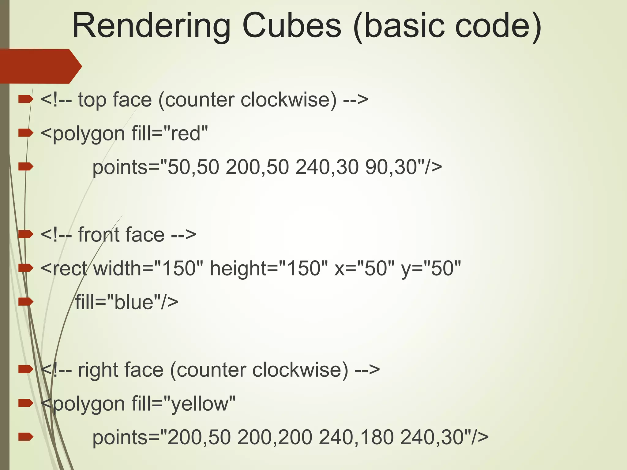 Rendering Cubes (basic code)
 <!-- top face (counter clockwise) -->
 <polygon fill="red"
 points="50,50 200,50 240,30 90,30"/>
 <!-- front face -->
 <rect width="150" height="150" x="50" y="50"
 fill="blue"/>
 <!-- right face (counter clockwise) -->
 <polygon fill="yellow"
 points="200,50 200,200 240,180 240,30"/>
 