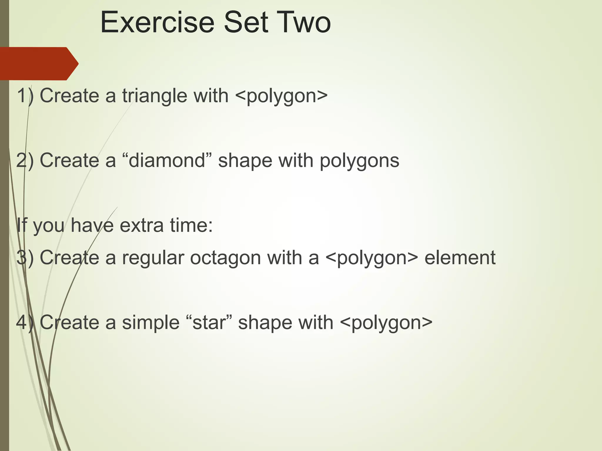 Exercise Set Two
1) Create a triangle with <polygon>
2) Create a “diamond” shape with polygons
If you have extra time:
3) Create a regular octagon with a <polygon> element
4) Create a simple “star” shape with <polygon>
 