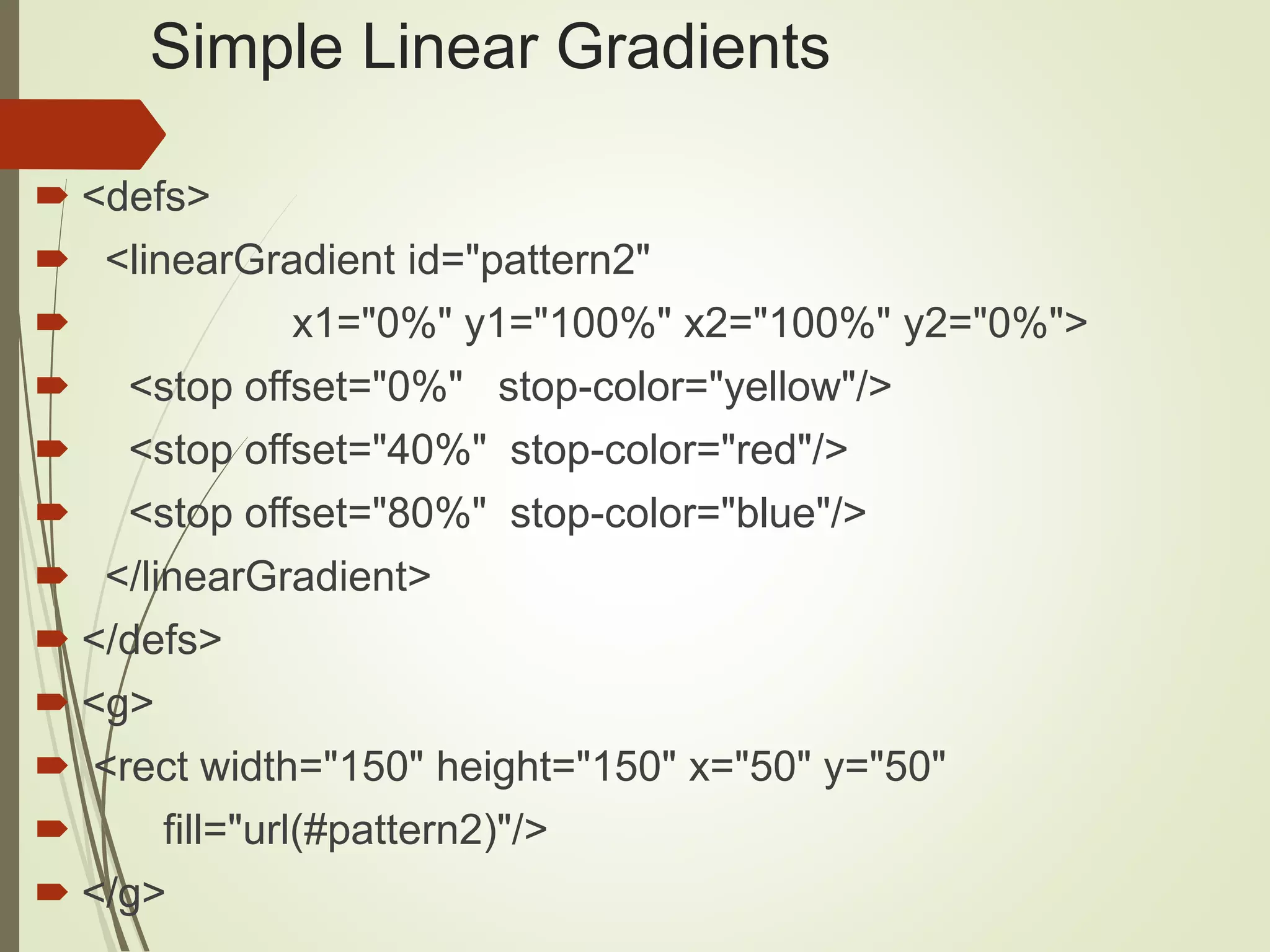 Simple Linear Gradients
 <defs>
 <linearGradient id="pattern2"
 x1="0%" y1="100%" x2="100%" y2="0%">
 <stop offset="0%" stop-color="yellow"/>
 <stop offset="40%" stop-color="red"/>
 <stop offset="80%" stop-color="blue"/>
 </linearGradient>
 </defs>
 <g>
 <rect width="150" height="150" x="50" y="50"
 fill="url(#pattern2)"/>
 </g>
 