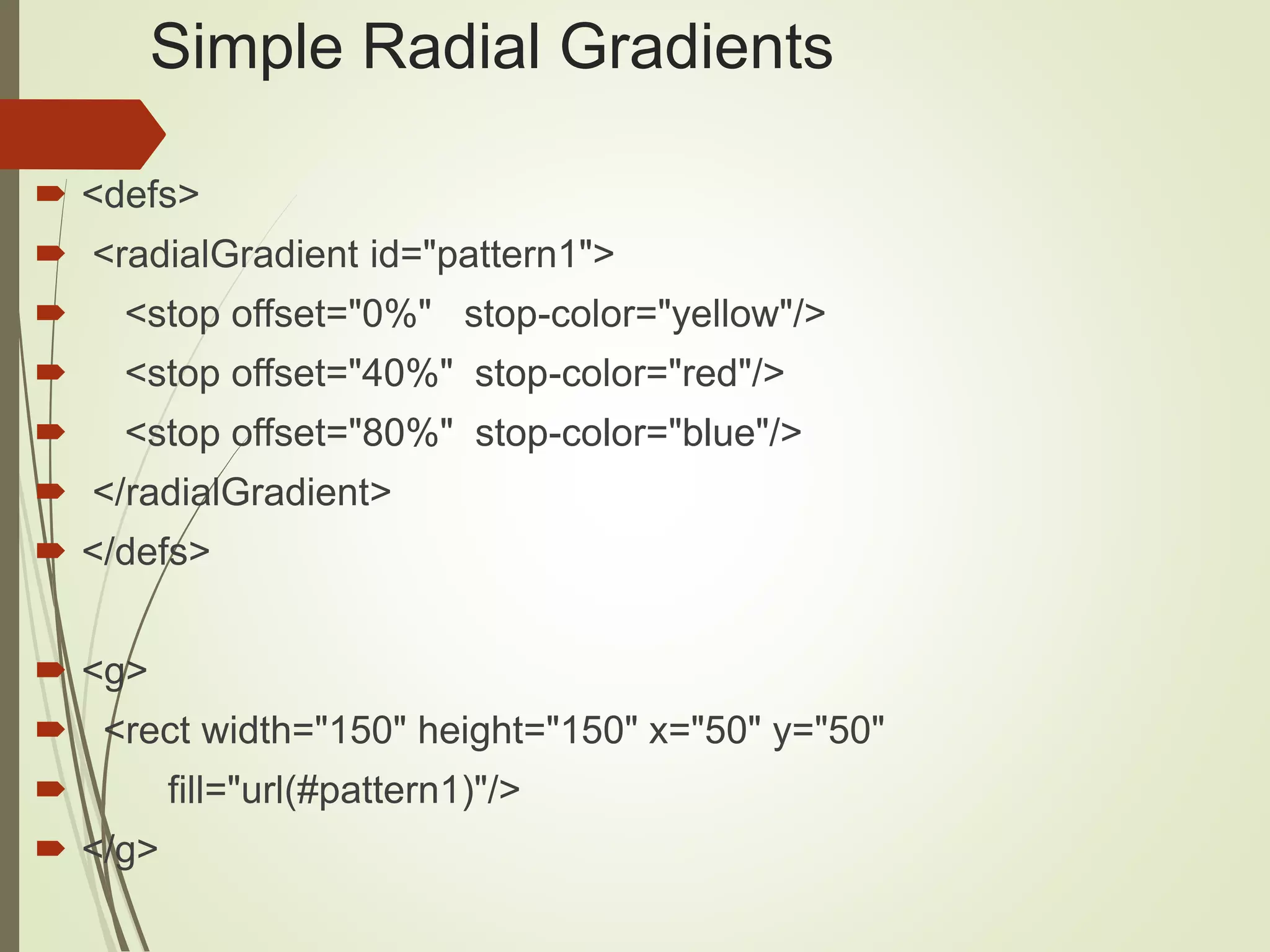 Simple Radial Gradients
 <defs>
 <radialGradient id="pattern1">
 <stop offset="0%" stop-color="yellow"/>
 <stop offset="40%" stop-color="red"/>
 <stop offset="80%" stop-color="blue"/>
 </radialGradient>
 </defs>
 <g>
 <rect width="150" height="150" x="50" y="50"
 fill="url(#pattern1)"/>
 </g>
 