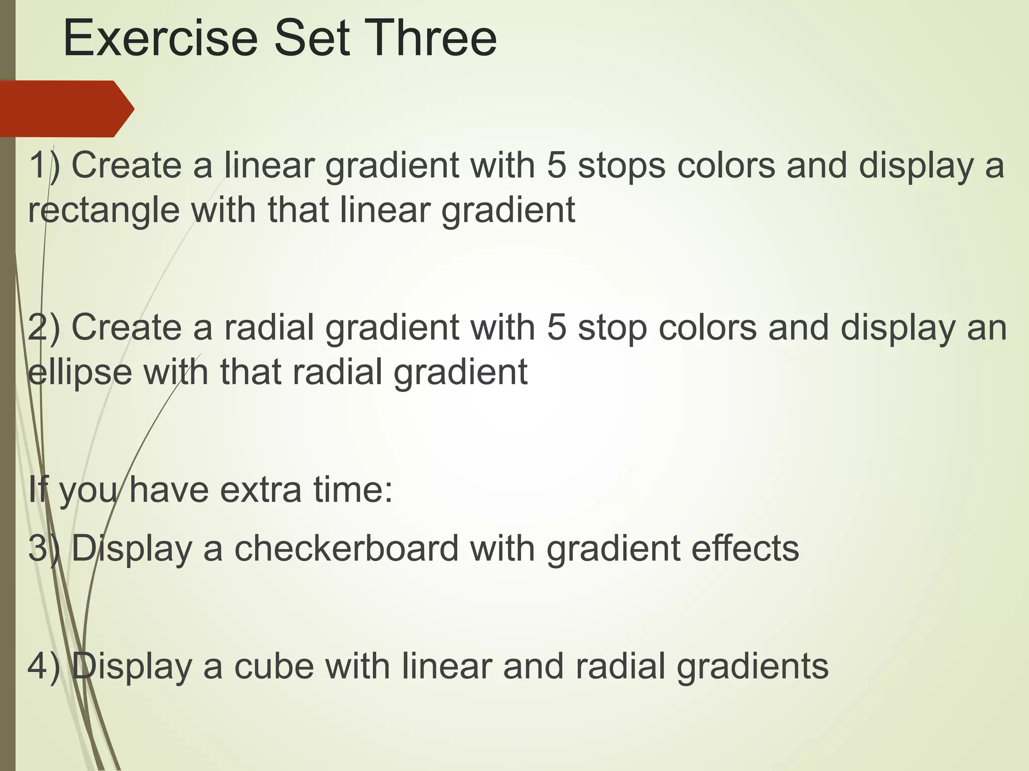 Exercise Set Three
1) Create a linear gradient with 5 stops colors and display a
rectangle with that linear gradient
2) Create a radial gradient with 5 stop colors and display an
ellipse with that radial gradient
If you have extra time:
3) Display a checkerboard with gradient effects
4) Display a cube with linear and radial gradients
 