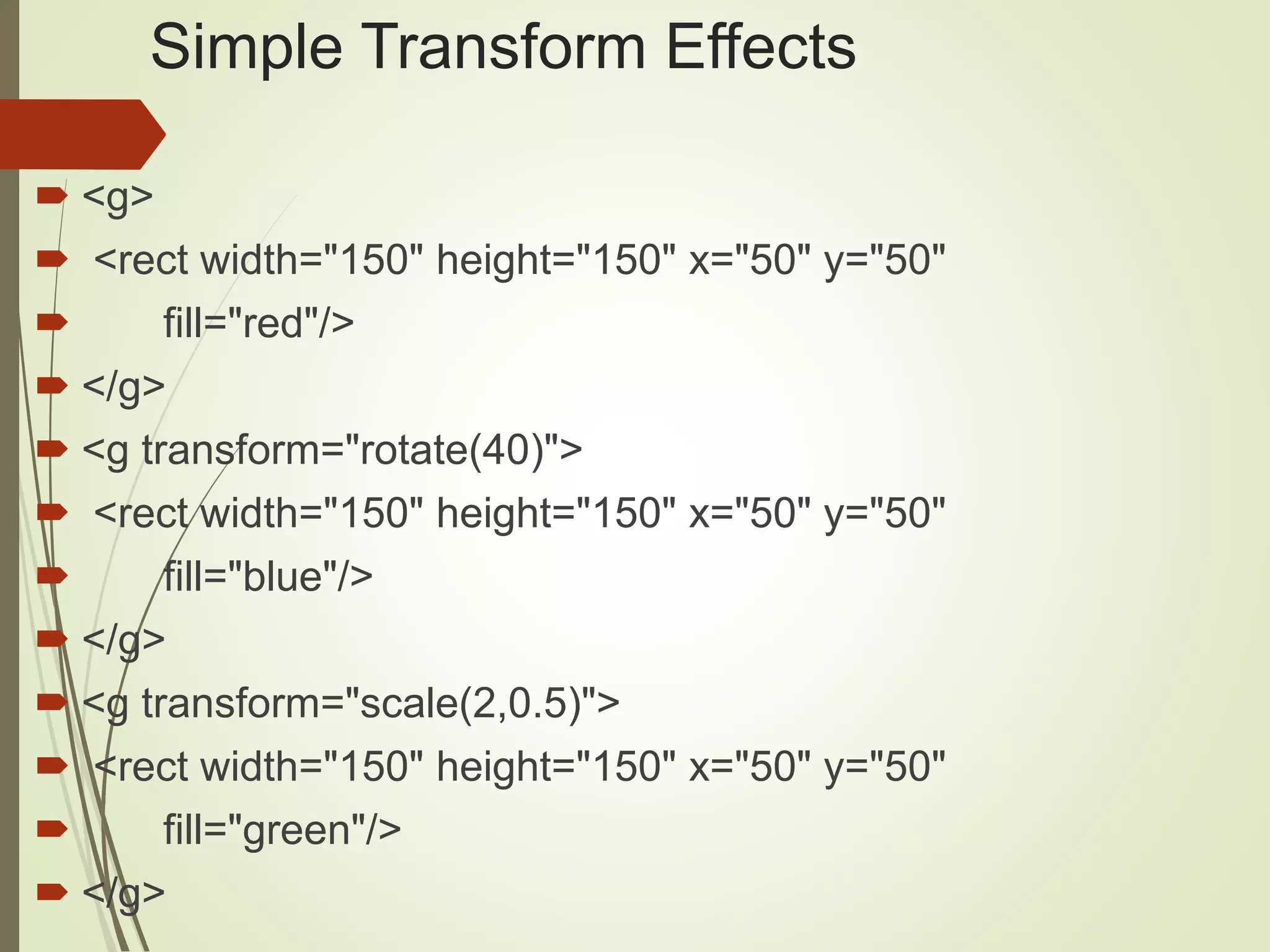 Simple Transform Effects
 <g>
 <rect width="150" height="150" x="50" y="50"
 fill="red"/>
 </g>
 <g transform="rotate(40)">
 <rect width="150" height="150" x="50" y="50"
 fill="blue"/>
 </g>
 <g transform="scale(2,0.5)">
 <rect width="150" height="150" x="50" y="50"
 fill="green"/>
 </g>
 