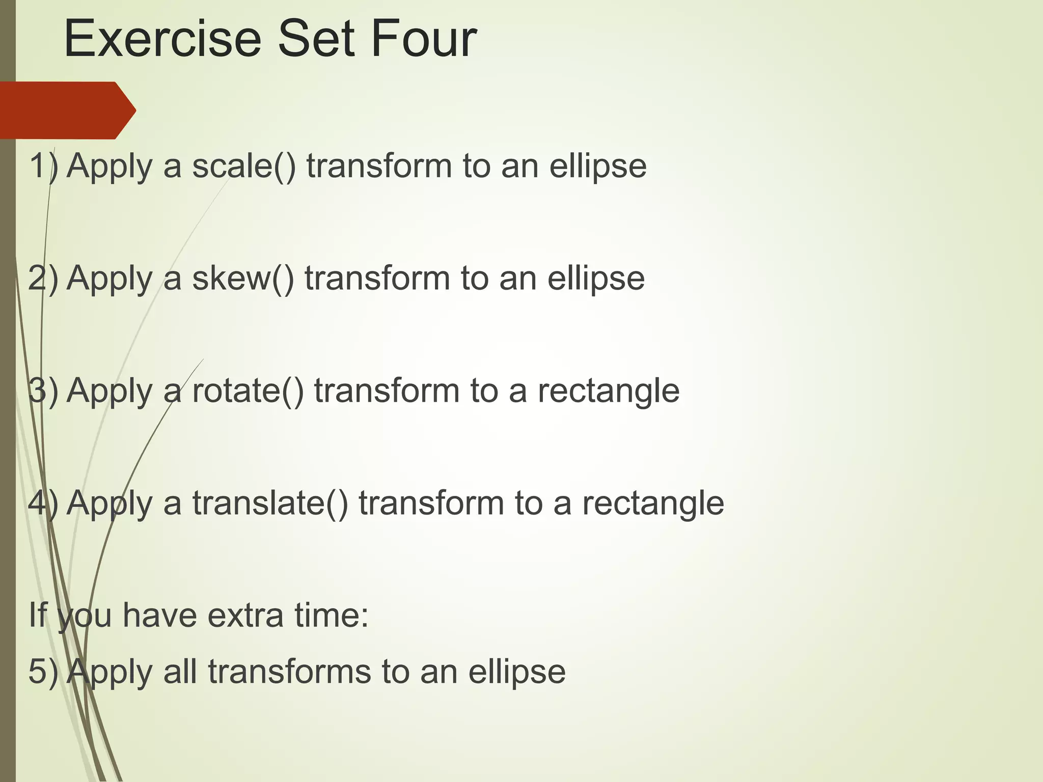 Exercise Set Four
1) Apply a scale() transform to an ellipse
2) Apply a skew() transform to an ellipse
3) Apply a rotate() transform to a rectangle
4) Apply a translate() transform to a rectangle
If you have extra time:
5) Apply all transforms to an ellipse
 