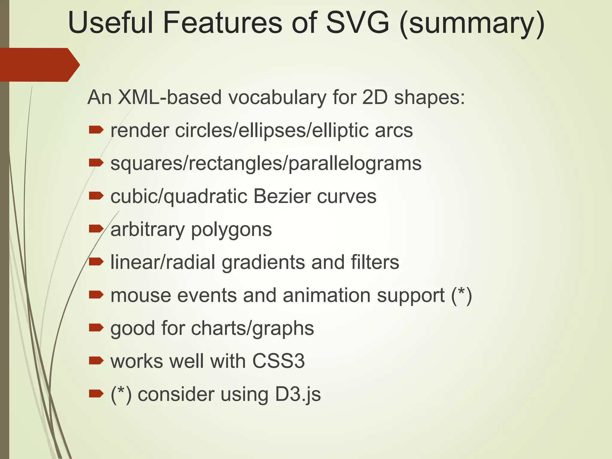 Useful Features of SVG (summary)
An XML-based vocabulary for 2D shapes:
 render circles/ellipses/elliptic arcs
 squares/rectangles/parallelograms
 cubic/quadratic Bezier curves
 arbitrary polygons
 linear/radial gradients and filters
 mouse events and animation support (*)
 good for charts/graphs
 works well with CSS3
 (*) consider using D3.js
 