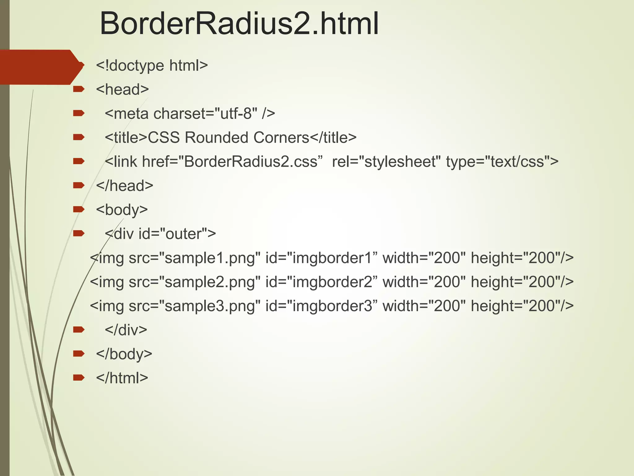BorderRadius2.html
 <!doctype html>
 <head>
 <meta charset="utf-8" />
 <title>CSS Rounded Corners</title>
 <link href="BorderRadius2.css” rel="stylesheet" type="text/css">
 </head>
 <body>
 <div id="outer">
<img src="sample1.png" id="imgborder1” width="200" height="200"/>
<img src="sample2.png" id="imgborder2” width="200" height="200"/>
<img src="sample3.png" id="imgborder3” width="200" height="200"/>
 </div>
 </body>
 </html>
 