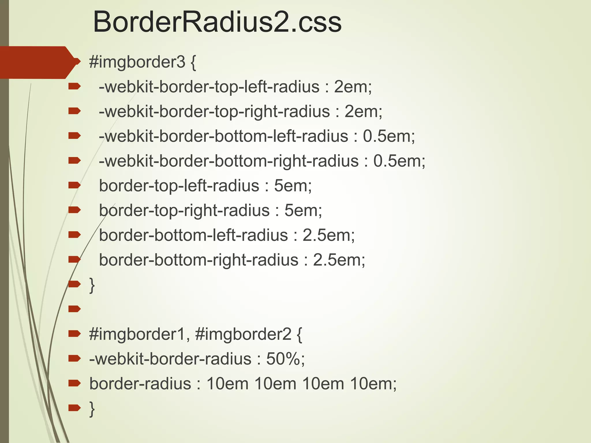 BorderRadius2.css
 #imgborder3 {
 -webkit-border-top-left-radius : 2em;
 -webkit-border-top-right-radius : 2em;
 -webkit-border-bottom-left-radius : 0.5em;
 -webkit-border-bottom-right-radius : 0.5em;
 border-top-left-radius : 5em;
 border-top-right-radius : 5em;
 border-bottom-left-radius : 2.5em;
 border-bottom-right-radius : 2.5em;
 }

 #imgborder1, #imgborder2 {
 -webkit-border-radius : 50%;
 border-radius : 10em 10em 10em 10em;
 }
 