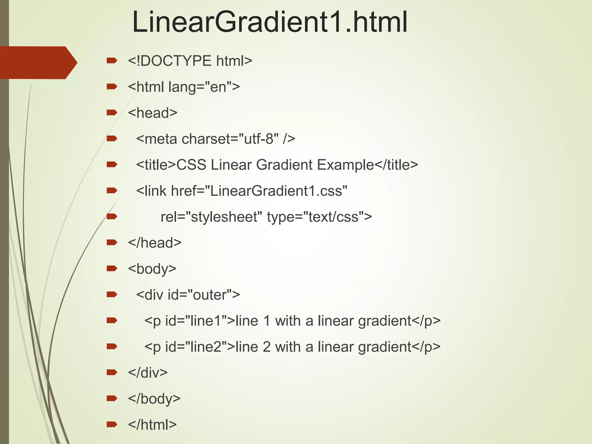 LinearGradient1.html
 <!DOCTYPE html>
 <html lang="en">
 <head>
 <meta charset="utf-8" />
 <title>CSS Linear Gradient Example</title>
 <link href="LinearGradient1.css"
 rel="stylesheet" type="text/css">
 </head>
 <body>
 <div id="outer">
 <p id="line1">line 1 with a linear gradient</p>
 <p id="line2">line 2 with a linear gradient</p>
 </div>
 </body>
 </html>
 