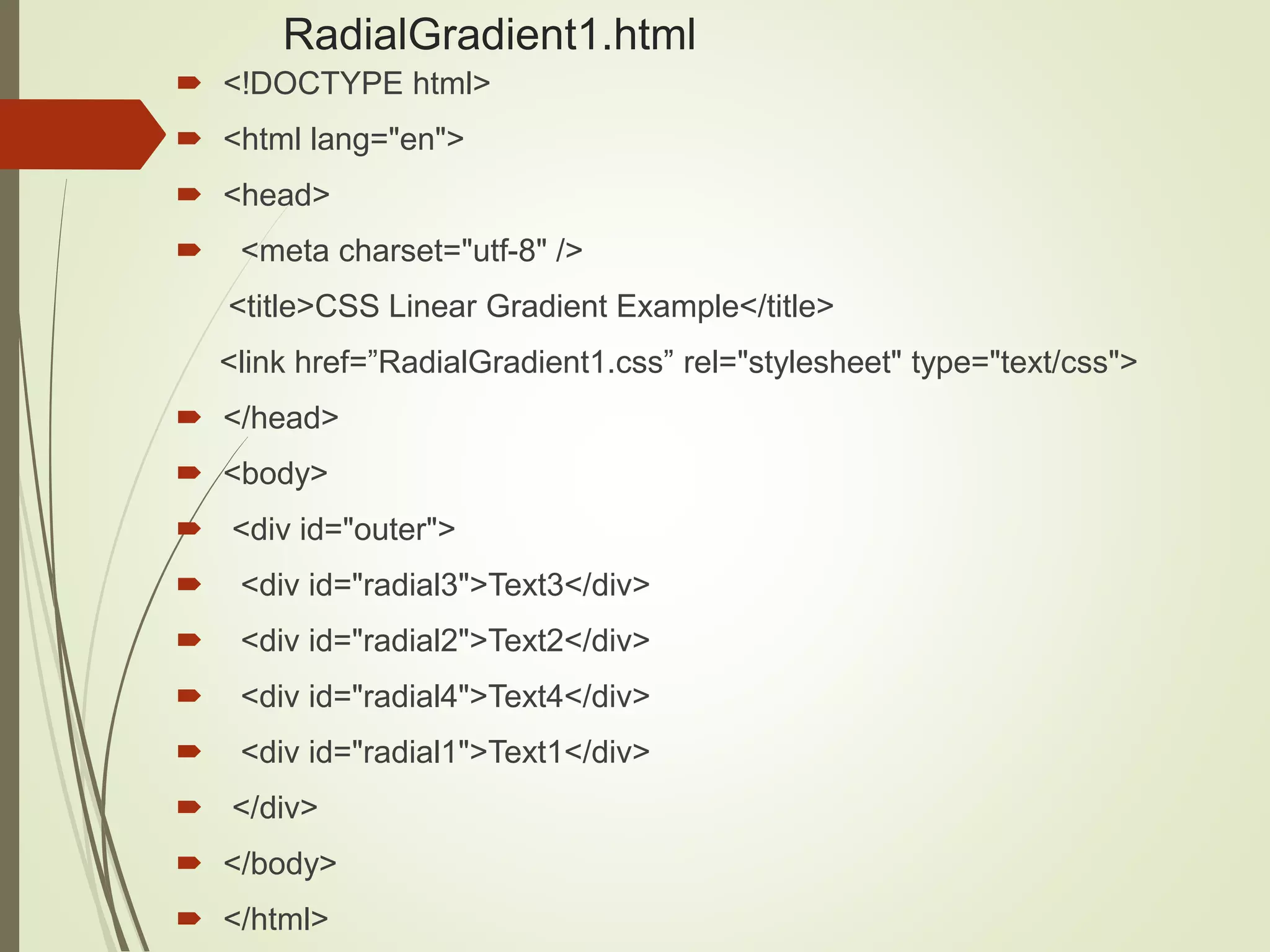 RadialGradient1.html
 <!DOCTYPE html>
 <html lang="en">
 <head>
 <meta charset="utf-8" />
<title>CSS Linear Gradient Example</title>
<link href=”RadialGradient1.css” rel="stylesheet" type="text/css">
 </head>
 <body>
 <div id="outer">
 <div id="radial3">Text3</div>
 <div id="radial2">Text2</div>
 <div id="radial4">Text4</div>
 <div id="radial1">Text1</div>
 </div>
 </body>
 </html>
 