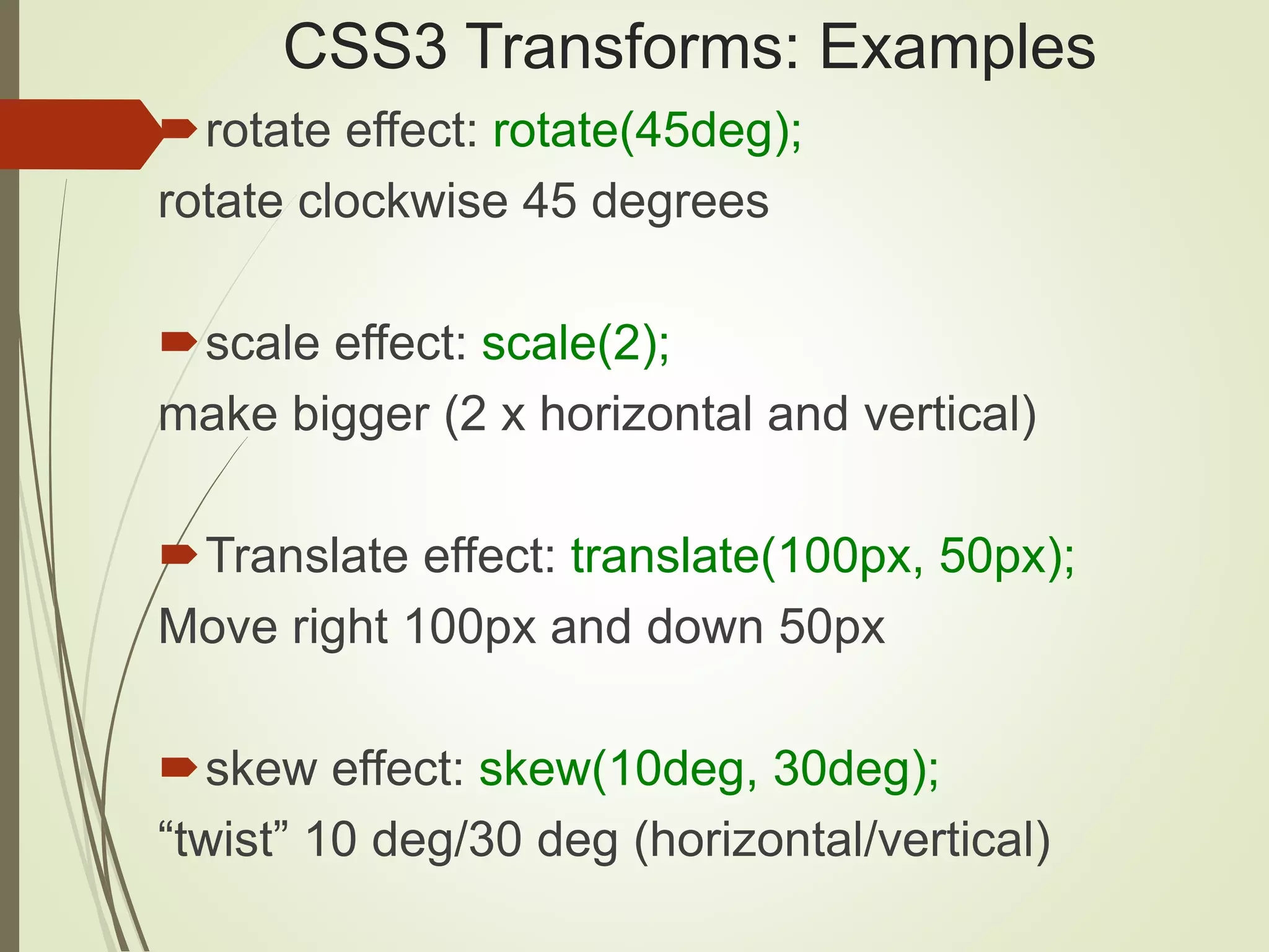 CSS3 Transforms: Examples
rotate effect: rotate(45deg);
rotate clockwise 45 degrees
scale effect: scale(2);
make bigger (2 x horizontal and vertical)
Translate effect: translate(100px, 50px);
Move right 100px and down 50px
skew effect: skew(10deg, 30deg);
“twist” 10 deg/30 deg (horizontal/vertical)
 