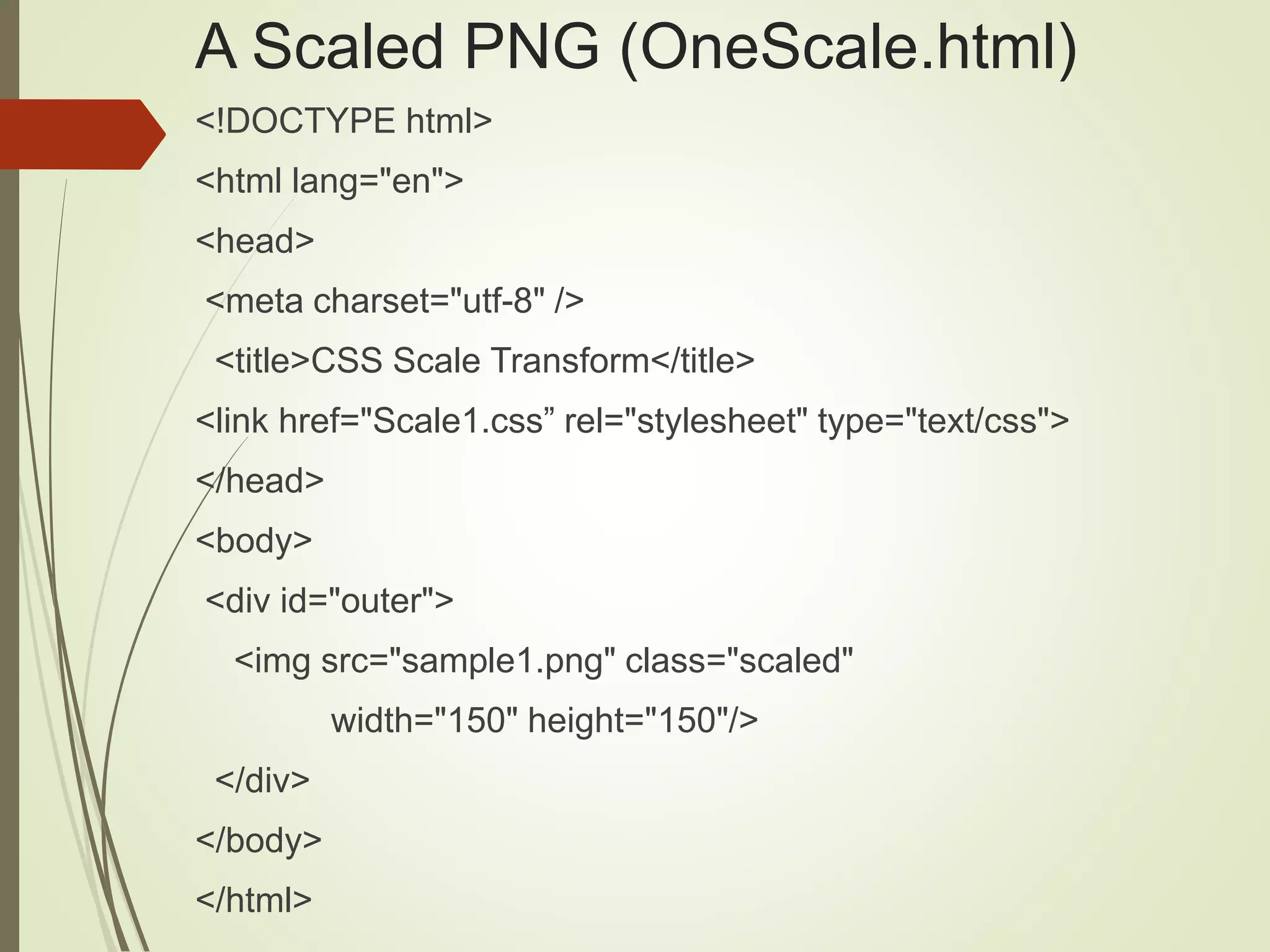 A Scaled PNG (OneScale.html)
<!DOCTYPE html>
<html lang="en">
<head>
<meta charset="utf-8" />
<title>CSS Scale Transform</title>
<link href="Scale1.css” rel="stylesheet" type="text/css">
</head>
<body>
<div id="outer">
<img src="sample1.png" class="scaled"
width="150" height="150"/>
</div>
</body>
</html>
 