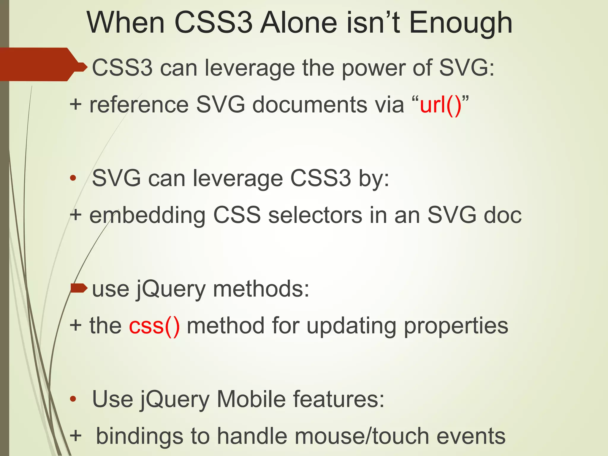 When CSS3 Alone isn’t Enough
CSS3 can leverage the power of SVG:
+ reference SVG documents via “url()”
• SVG can leverage CSS3 by:
+ embedding CSS selectors in an SVG doc
use jQuery methods:
+ the css() method for updating properties
• Use jQuery Mobile features:
+ bindings to handle mouse/touch events
 