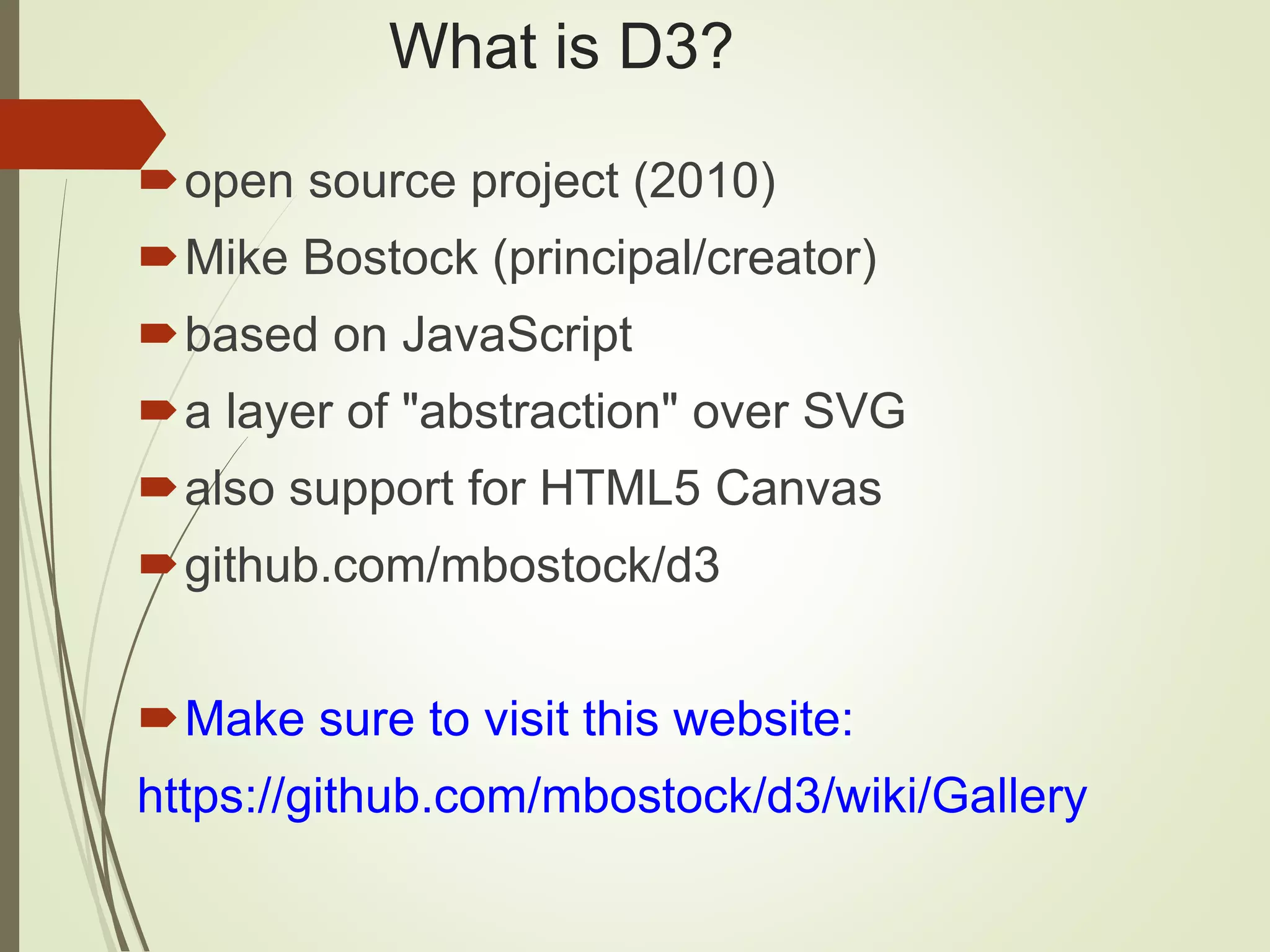 What is D3?
open source project (2010)
Mike Bostock (principal/creator)
based on JavaScript
a layer of "abstraction" over SVG
also support for HTML5 Canvas
github.com/mbostock/d3
Make sure to visit this website:
https://github.com/mbostock/d3/wiki/Gallery
 