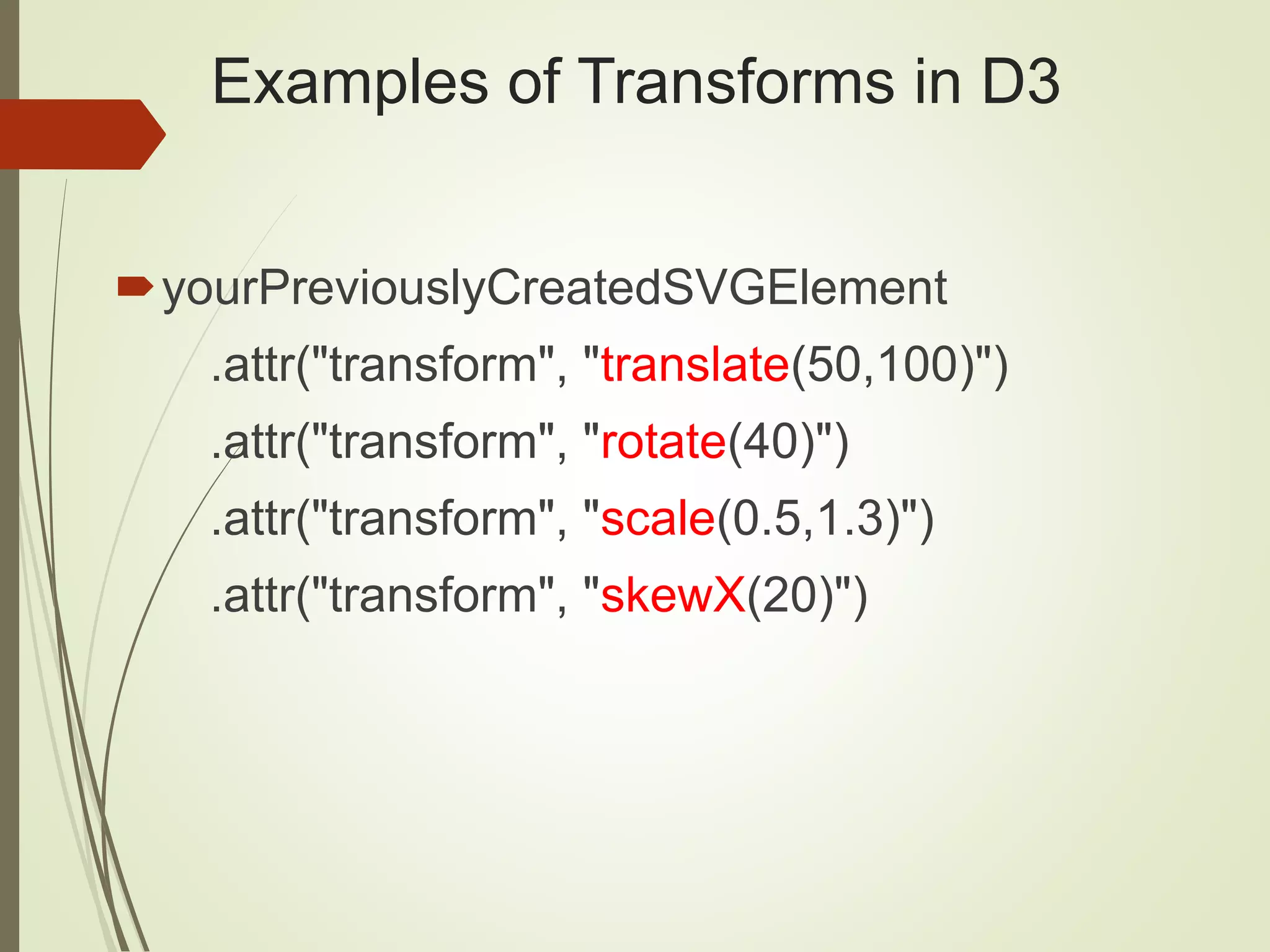 Examples of Transforms in D3
yourPreviouslyCreatedSVGElement
.attr("transform", "translate(50,100)")
.attr("transform", "rotate(40)")
.attr("transform", "scale(0.5,1.3)")
.attr("transform", "skewX(20)")
 