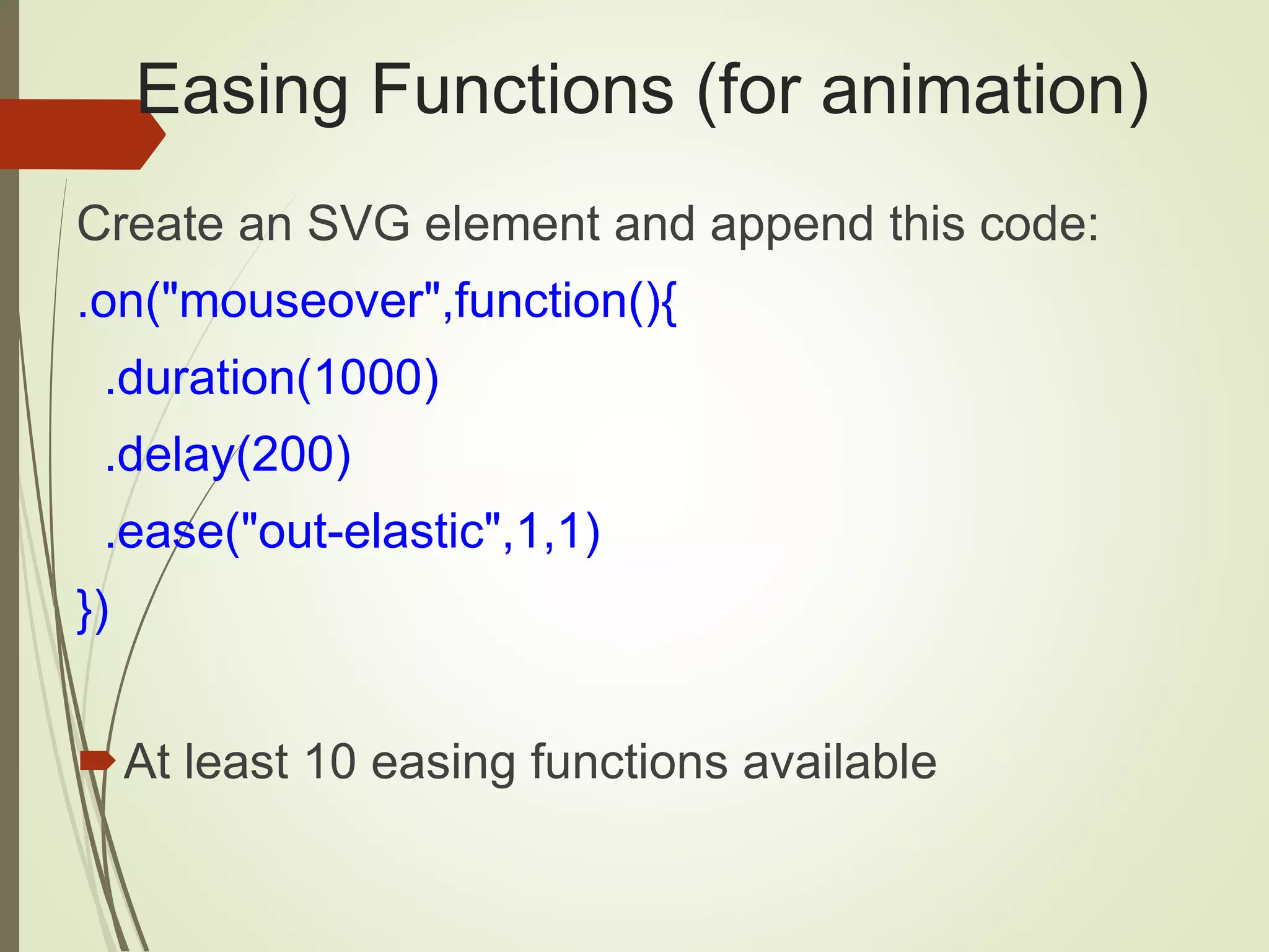 Easing Functions (for animation)
Create an SVG element and append this code:
.on("mouseover",function(){
.duration(1000)
.delay(200)
.ease("out-elastic",1,1)
})
At least 10 easing functions available
 