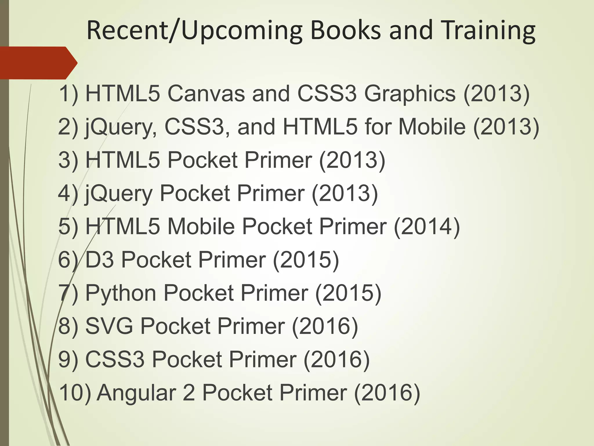 Recent/Upcoming Books and Training
1) HTML5 Canvas and CSS3 Graphics (2013)
2) jQuery, CSS3, and HTML5 for Mobile (2013)
3) HTML5 Pocket Primer (2013)
4) jQuery Pocket Primer (2013)
5) HTML5 Mobile Pocket Primer (2014)
6) D3 Pocket Primer (2015)
7) Python Pocket Primer (2015)
8) SVG Pocket Primer (2016)
9) CSS3 Pocket Primer (2016)
10) Angular 2 Pocket Primer (2016)
 